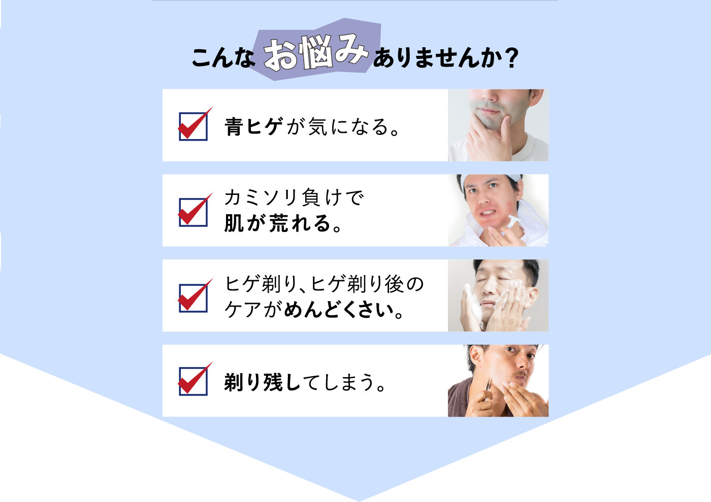 こんなお悩みありませんか？青ヒゲが気になる。カミソリ負けで肌が荒れる。ヒゲ剃り、ヒゲ剃り後のケアがめんどくさい。剃り残してしまう。