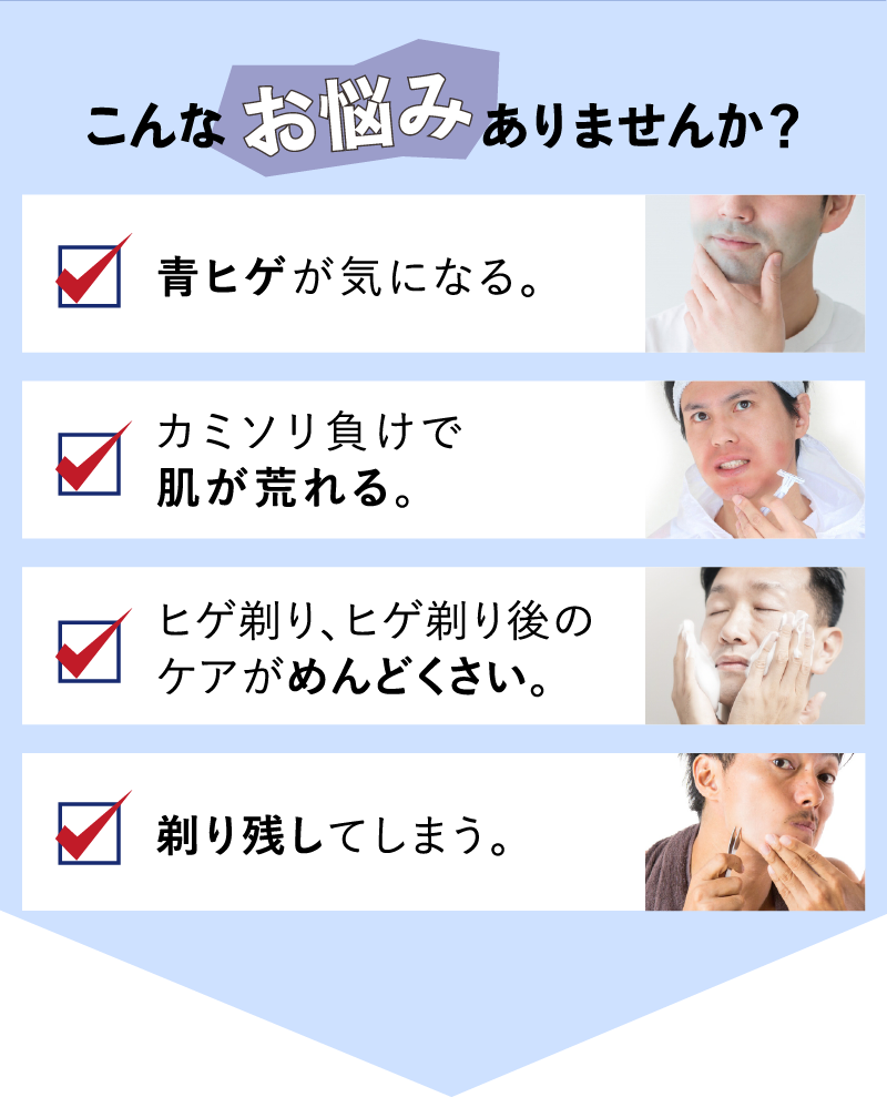 こんなお悩みありませんか？青ヒゲが気になる。カミソリ負けで肌が荒れる。ヒゲ剃り、ヒゲ剃り後のケアがめんどくさい。剃り残してしまう。